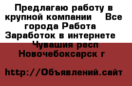 Предлагаю работу в крупной компании  - Все города Работа » Заработок в интернете   . Чувашия респ.,Новочебоксарск г.